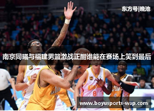 南京同曦与福建男篮激战正酣谁能在赛场上笑到最后